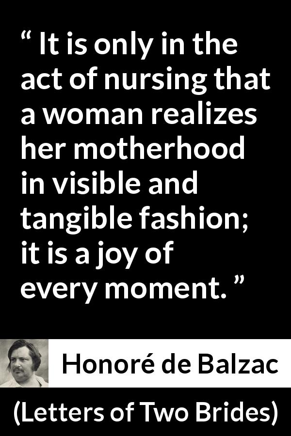 Honoré de Balzac quote about woman from Letters of Two Brides - It is only in the act of nursing that a woman realizes her motherhood in visible and tangible fashion; it is a joy of every moment.