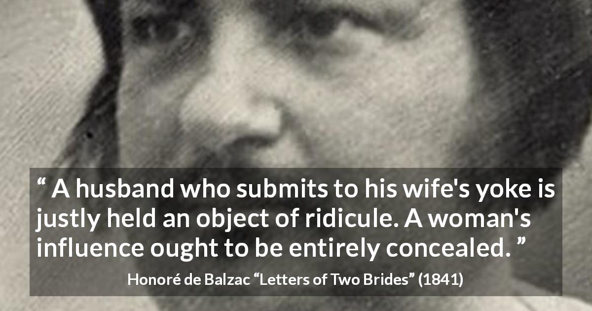 Honoré de Balzac quote about woman from Letters of Two Brides - A husband who submits to his wife's yoke is justly held an object of ridicule. A woman's influence ought to be entirely concealed.