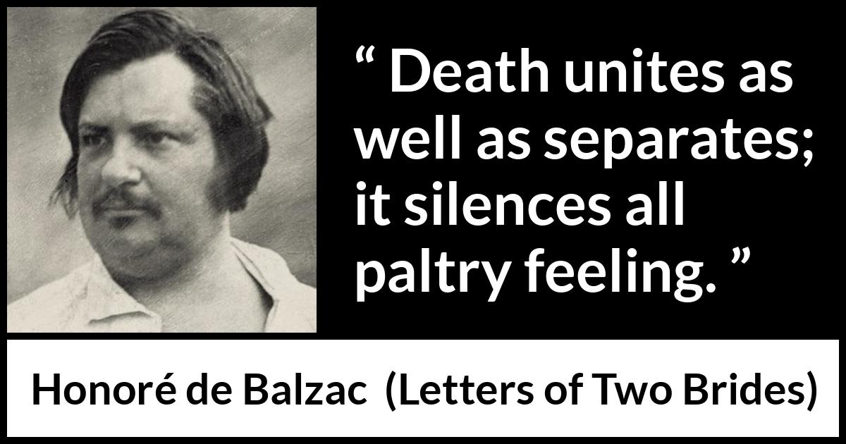 Honoré de Balzac quote about death from Letters of Two Brides (1841) Honoré de Balzac quote about death from Letters of Two Brides (1841) - Death unites as well as separates; it silences all paltry feeling.