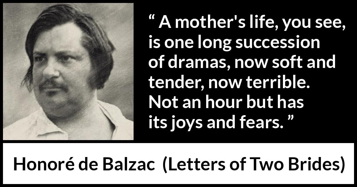 Honoré de Balzac quote about fear from Letters of Two Brides (1841) Honoré de Balzac quote about fear from Letters of Two Brides (1841) - A mother's life, you see, is one long succession of dramas, now soft and tender, now terrible. Not an hour but has its joys and fears.