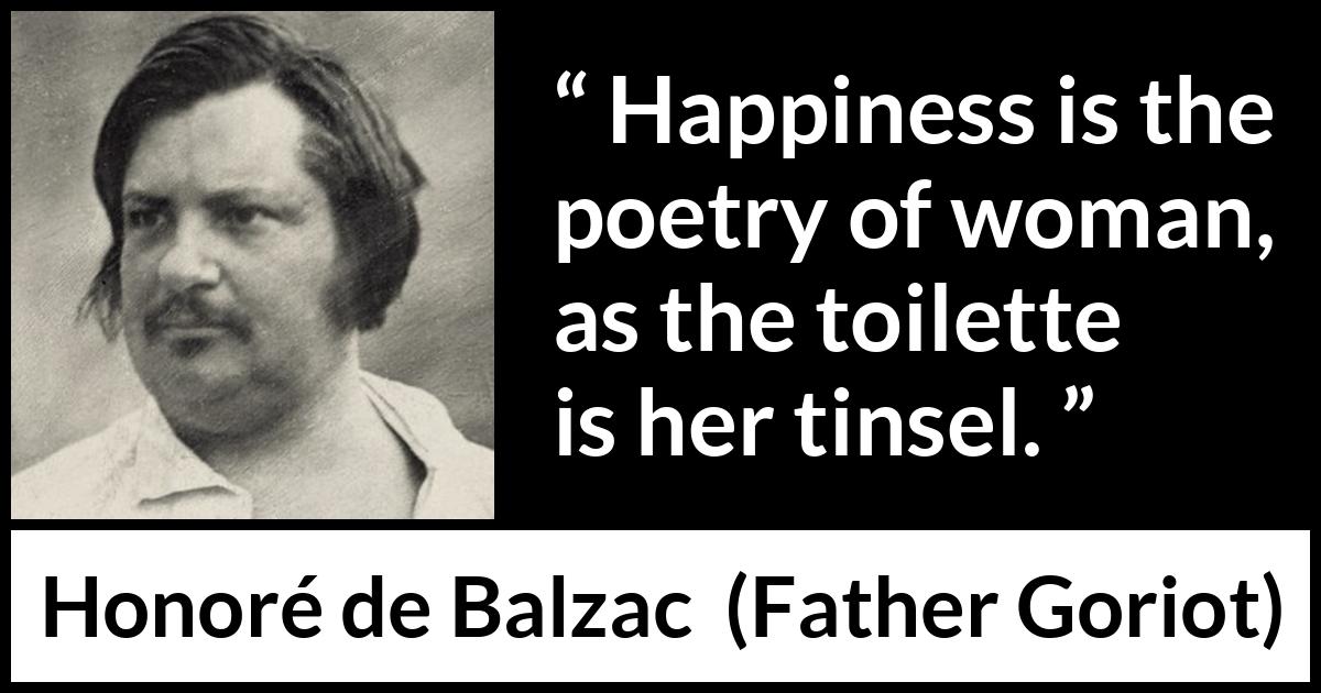 Honoré de Balzac quote about happiness from Father Goriot (1835) Honoré de Balzac quote about happiness from Father Goriot (1835) - Happiness is the poetry of woman, as the toilette is her tinsel.