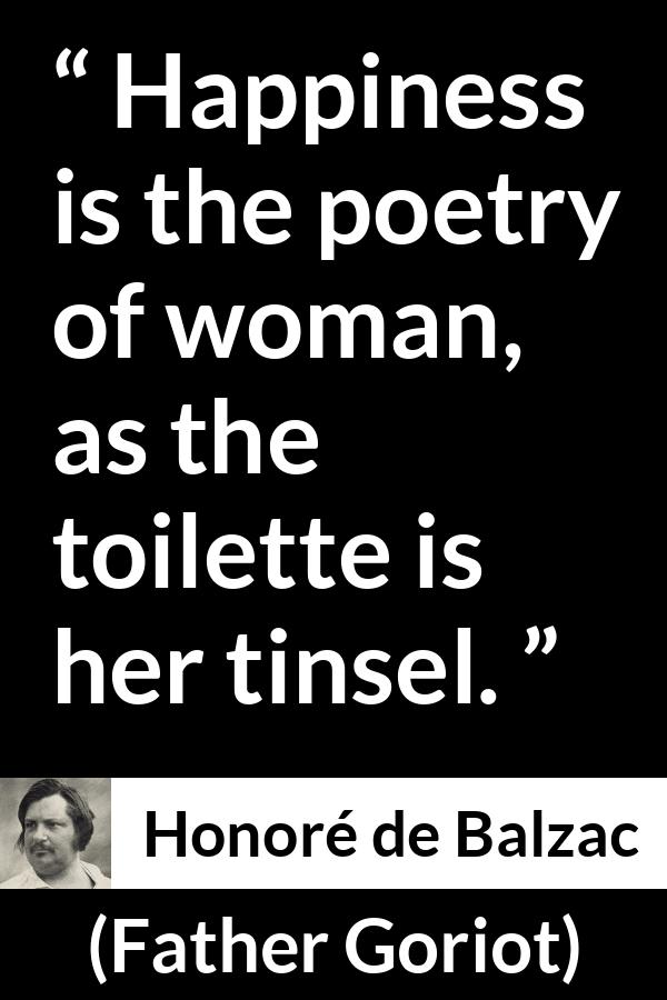 Honoré de Balzac quote about happiness from Father Goriot (1835) - Happiness is the poetry of woman, as the toilette is her tinsel.