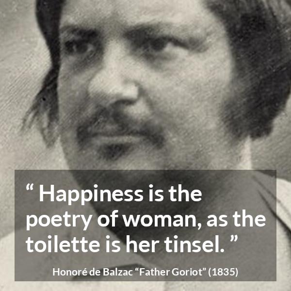 Honoré de Balzac quote about happiness from Father Goriot (1835) - Happiness is the poetry of woman, as the toilette is her tinsel.