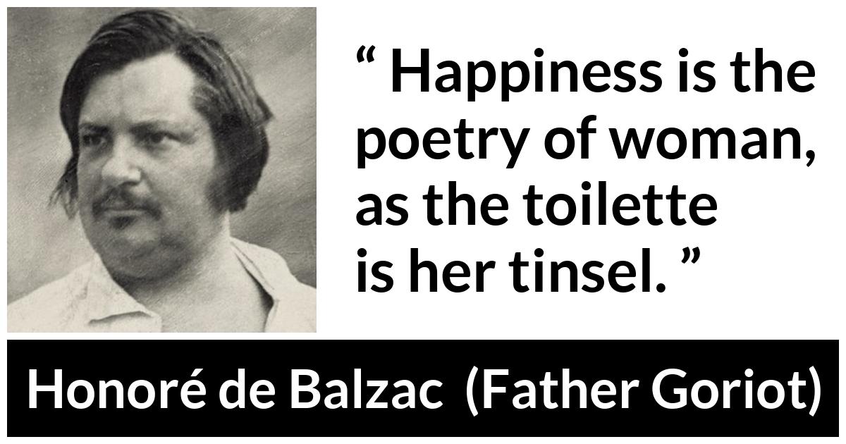 Honoré de Balzac quote about happiness from Father Goriot (1835) - Happiness is the poetry of woman, as the toilette is her tinsel.