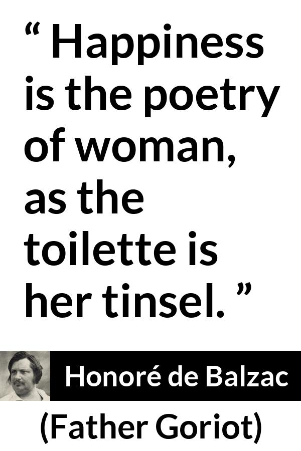 Honoré de Balzac quote about happiness from Father Goriot (1835) - Happiness is the poetry of woman, as the toilette is her tinsel.