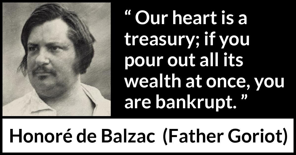 Honoré de Balzac quote about heart from Father Goriot (1835) Honoré de Balzac quote about heart from Father Goriot (1835) - Our heart is a treasury; if you pour out all its wealth at once, you are bankrupt.