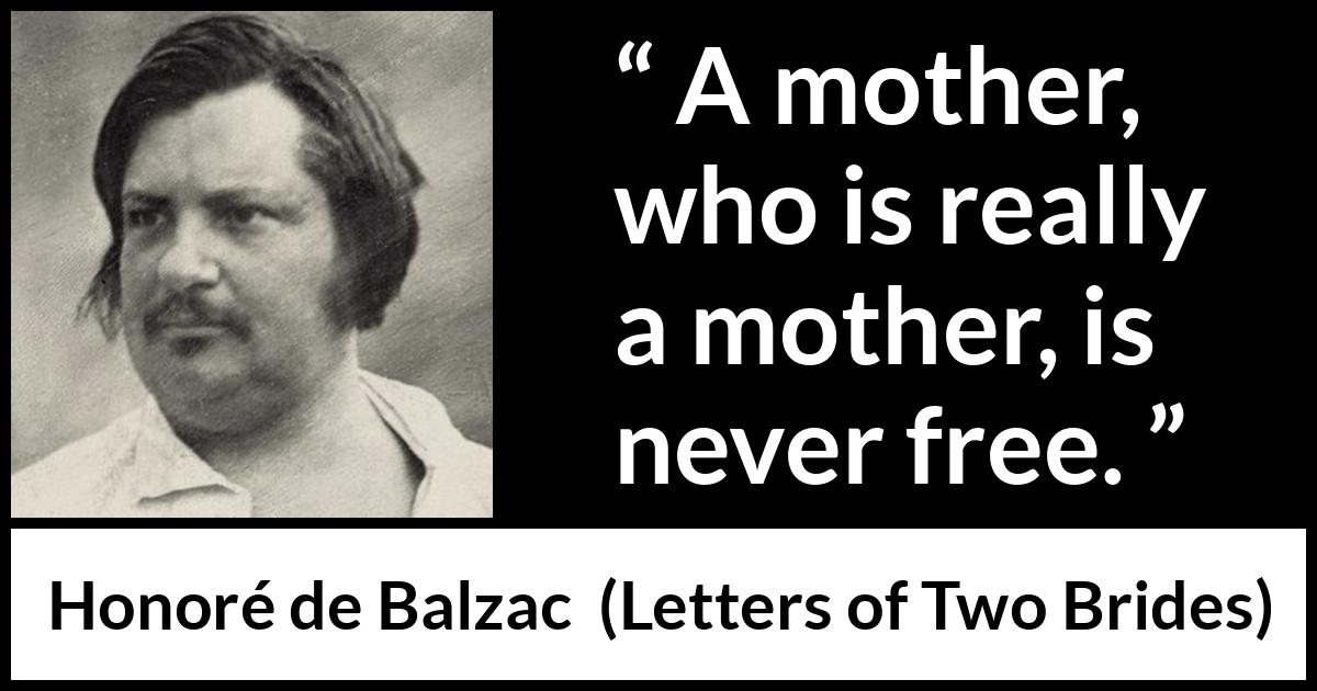 Honoré de Balzac quote about mother from Letters of Two Brides (1841) Honoré de Balzac quote about mother from Letters of Two Brides (1841) - A mother, who is really a mother, is never free.