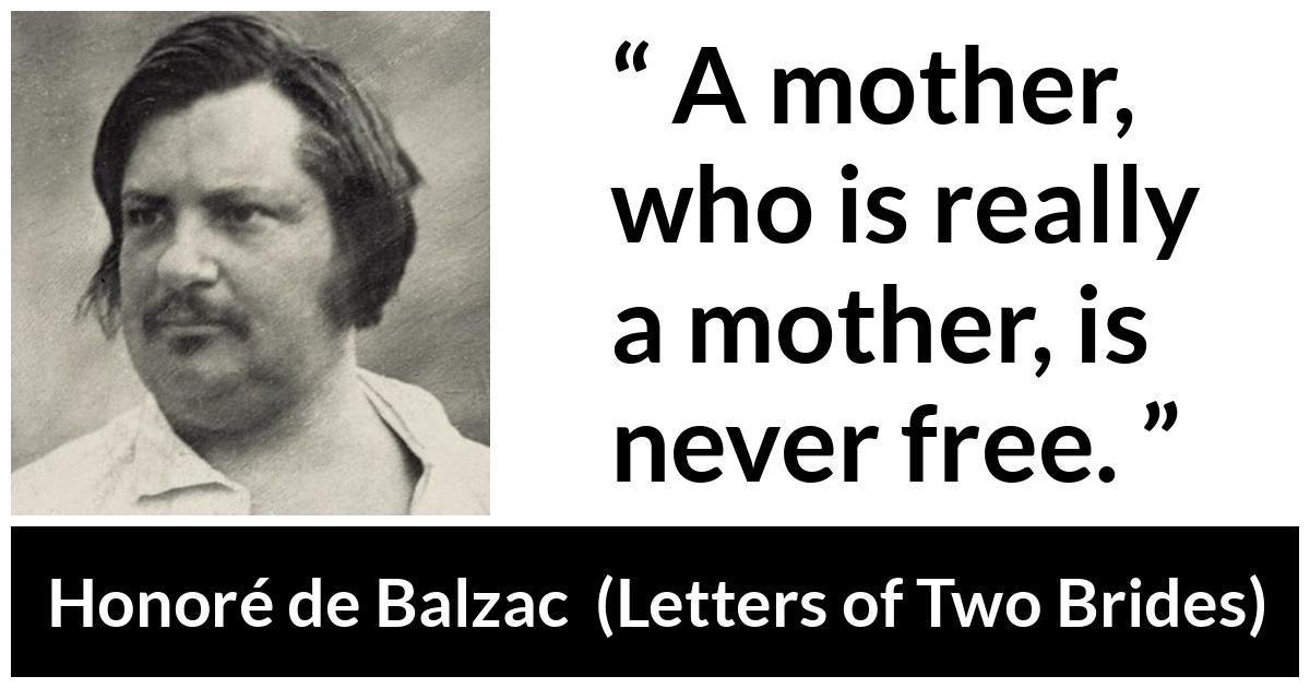 Honoré de Balzac quote about mother from Letters of Two Brides (1841) - A mother, who is really a mother, is never free.