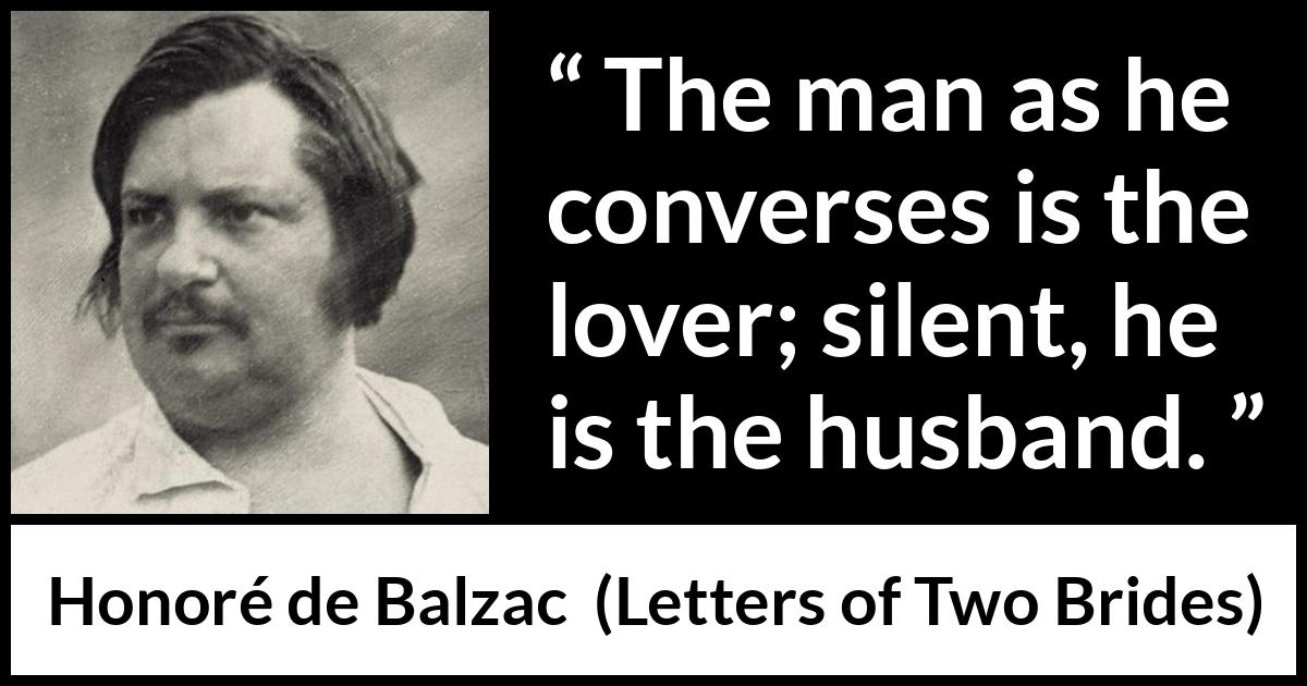 Honoré de Balzac quote about silence from Letters of Two Brides (1841) Honoré de Balzac quote about silence from Letters of Two Brides (1841) - The man as he converses is the lover; silent, he is the husband.