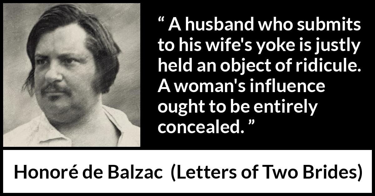 Honoré de Balzac quote about woman from Letters of Two Brides (1841) Honoré de Balzac quote about woman from Letters of Two Brides (1841) - A husband who submits to his wife's yoke is justly held an object of ridicule. A woman's influence ought to be entirely concealed.