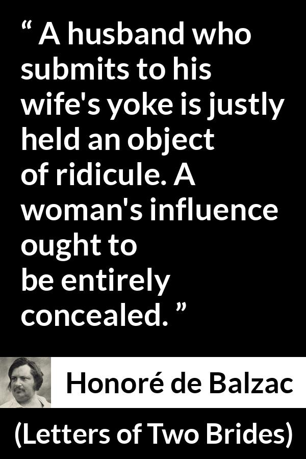 Honoré de Balzac quote about woman from Letters of Two Brides (1841) - A husband who submits to his wife's yoke is justly held an object of ridicule. A woman's influence ought to be entirely concealed.