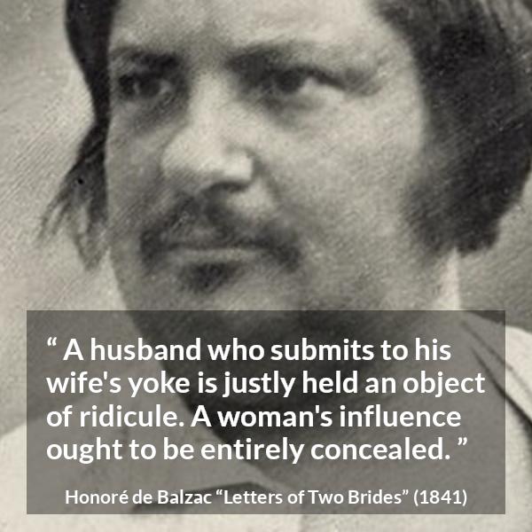 Honoré de Balzac quote about woman from Letters of Two Brides (1841) - A husband who submits to his wife's yoke is justly held an object of ridicule. A woman's influence ought to be entirely concealed.