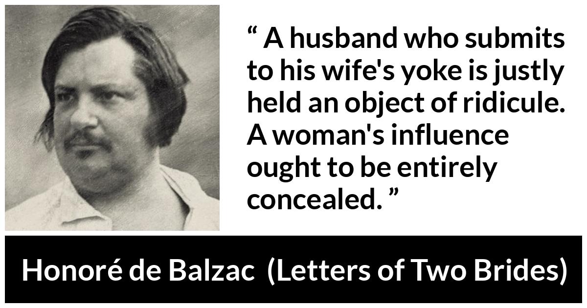 Honoré de Balzac quote about woman from Letters of Two Brides (1841) - A husband who submits to his wife's yoke is justly held an object of ridicule. A woman's influence ought to be entirely concealed.