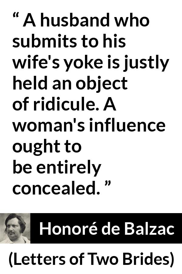 Honoré de Balzac quote about woman from Letters of Two Brides (1841) - A husband who submits to his wife's yoke is justly held an object of ridicule. A woman's influence ought to be entirely concealed.
