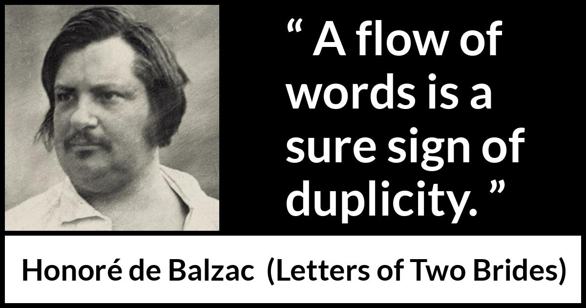 Honoré de Balzac quote about words from Letters of Two Brides (1841) Honoré de Balzac quote about words from Letters of Two Brides (1841) - A flow of words is a sure sign of duplicity.