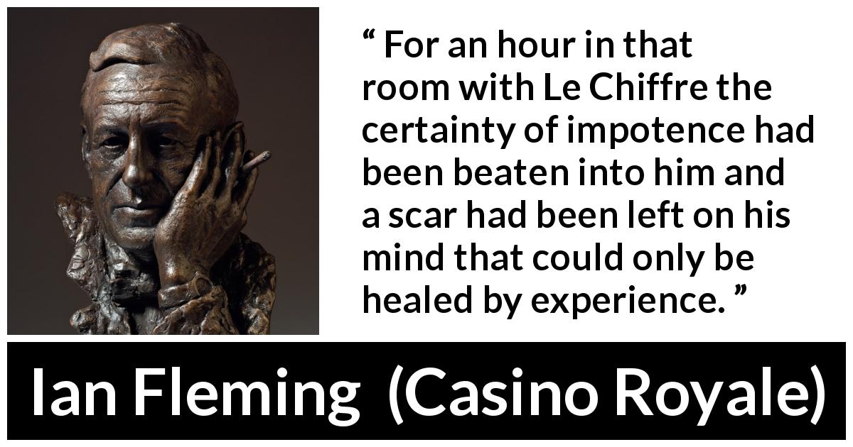 Ian Fleming quote about experience from Casino Royale - For an hour in that room with Le Chiffre the certainty of impotence had been beaten into him and a scar had been left on his mind that could only be healed by experience.