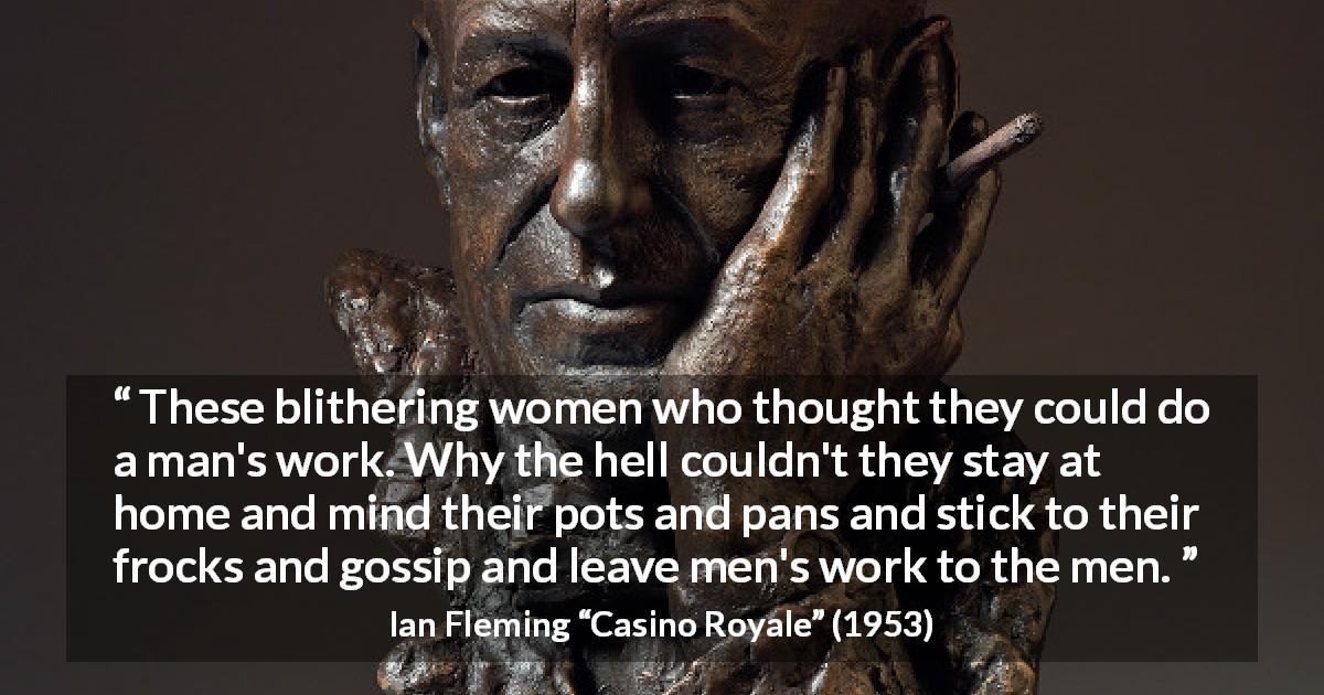 Ian Fleming quote about men from Casino Royale - These blithering women who thought they could do a man's work. Why the hell couldn't they stay at home and mind their pots and pans and stick to their frocks and gossip and leave men's work to the men.