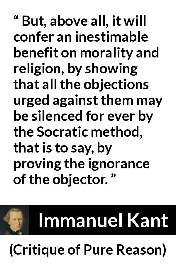 Immanuel Kant quote about ignorance from Critique of Pure Reason - But, above all, it will confer an inestimable benefit on morality and religion, by showing that all the objections urged against them may be silenced for ever by the Socratic method, that is to say, by proving the ignorance of the objector.