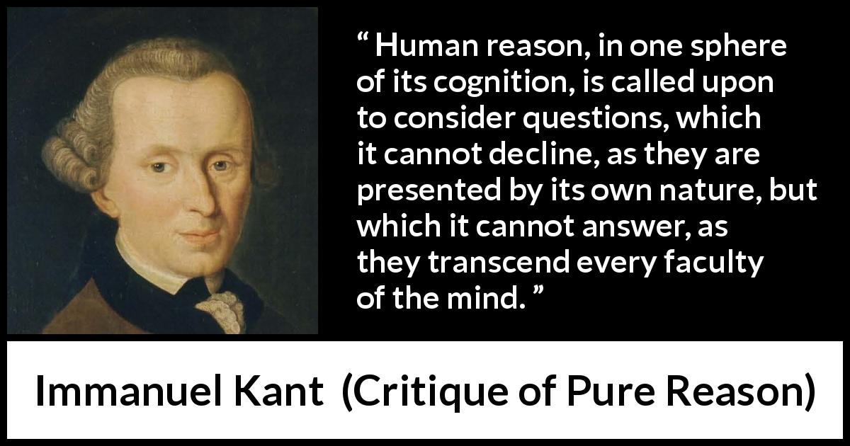 Immanuel Kant quote about mind from Critique of Pure Reason - Human reason, in one sphere of its cognition, is called upon to consider questions, which it cannot decline, as they are presented by its own nature, but which it cannot answer, as they transcend every faculty of the mind.