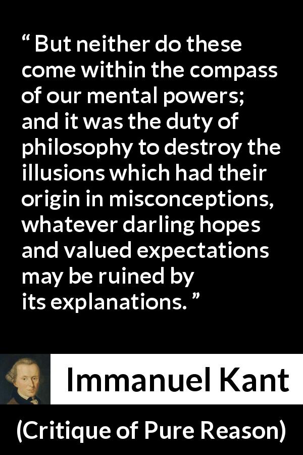 Immanuel Kant quote about philosophy from Critique of Pure Reason - But neither do these come within the compass of our mental powers; and it was the duty of philosophy to destroy the illusions which had their origin in misconceptions, whatever darling hopes and valued expectations may be ruined by its explanations.