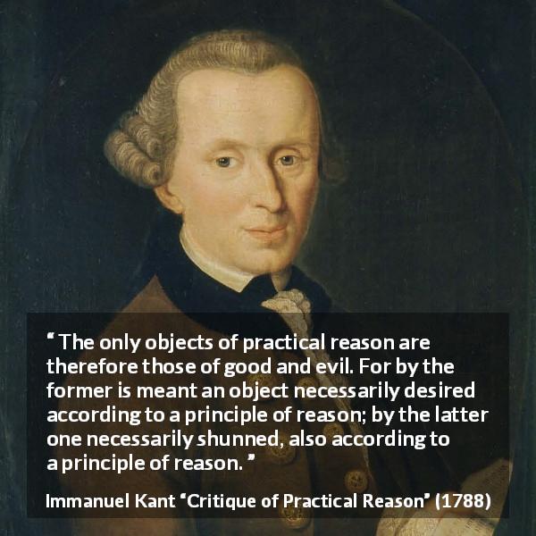 Immanuel Kant quote about reason from Critique of Practical Reason - The only objects of practical reason are therefore those of good and evil. For by the former is meant an object necessarily desired according to a principle of reason; by the latter one necessarily shunned, also according to a principle of reason.