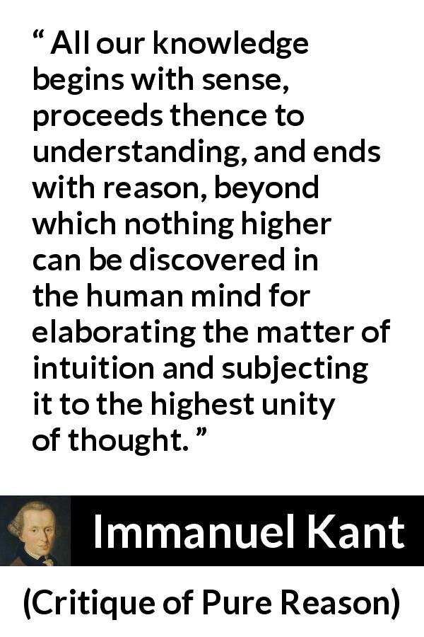 Immanuel Kant quote about reason from Critique of Pure Reason - All our knowledge begins with sense, proceeds thence to understanding, and ends with reason, beyond which nothing higher can be discovered in the human mind for elaborating the matter of intuition and subjecting it to the highest unity of thought.