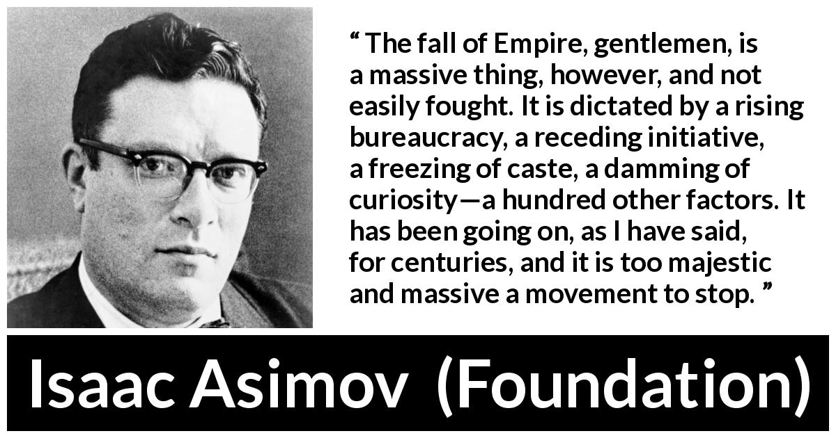 Isaac Asimov quote about fall from Foundation - The fall of Empire, gentlemen, is a massive thing, however, and not easily fought. It is dictated by a rising bureaucracy, a receding initiative, a freezing of caste, a damming of curiosity—a hundred other factors. It has been going on, as I have said, for centuries, and it is too majestic and massive a movement to stop.