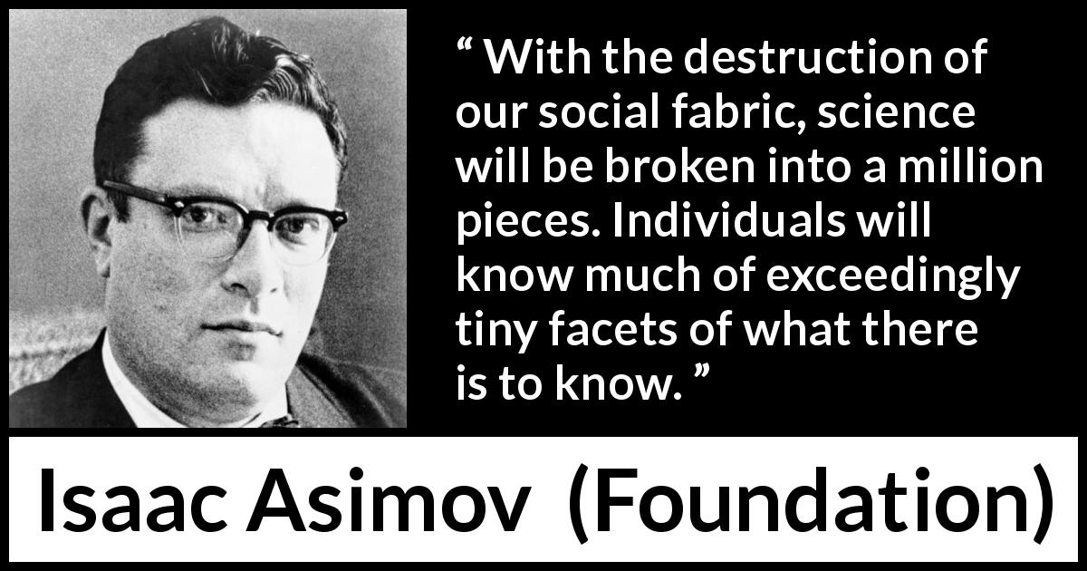 Isaac Asimov quote about knowledge from Foundation - With the destruction of our social fabric, science will be broken into a million pieces. Individuals will know much of exceedingly tiny facets of what there is to know.