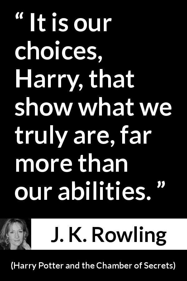 J. K. Rowling quote about choice from Harry Potter and the Chamber of Secrets - It is our choices, Harry, that show what we truly are, far more than our abilities.