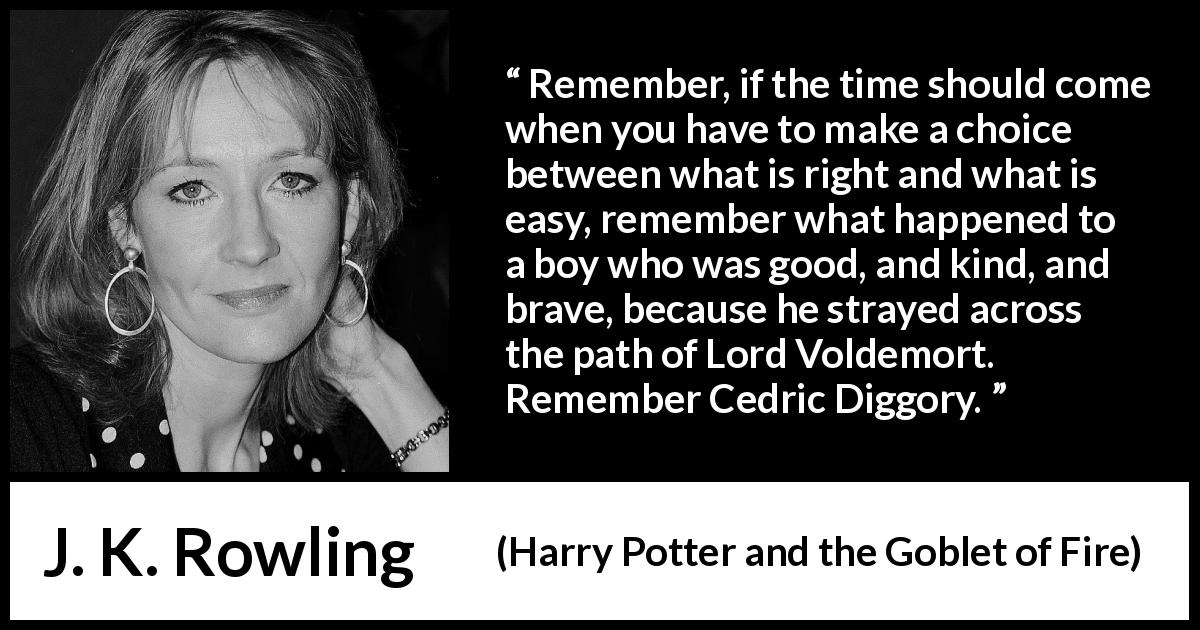 J. K. Rowling quote about courage from Harry Potter and the Goblet of Fire - Remember, if the time should come when you have to make a choice between what is right and what is easy, remember what happened to a boy who was good, and kind, and brave, because he strayed across the path of Lord Voldemort. Re­member Cedric Diggory.