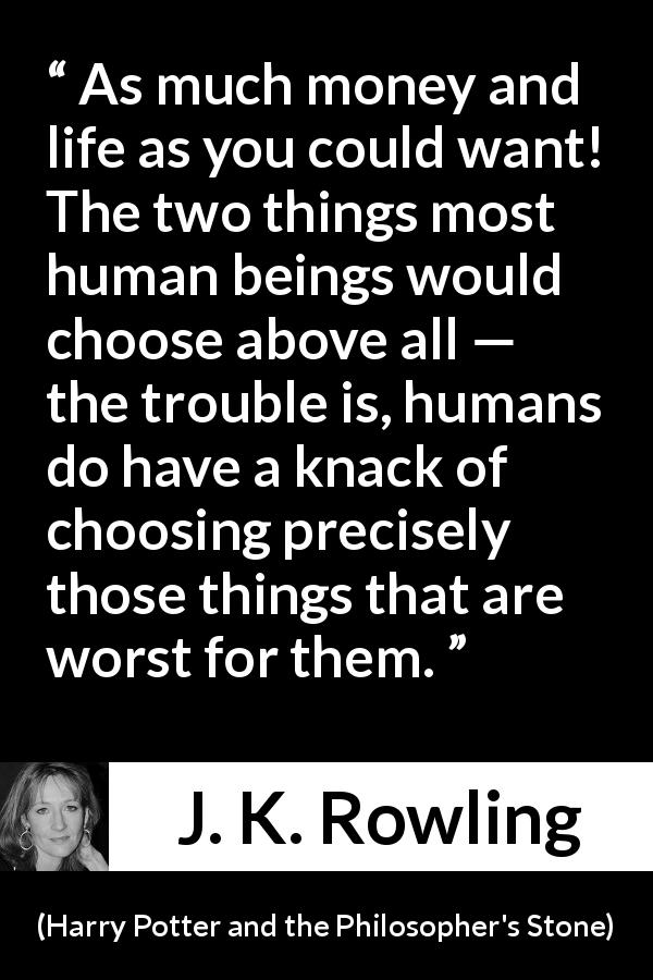 J. K. Rowling quote about life from Harry Potter and the Philosopher's Stone - As much money and life as you could want! The two things most human beings would choose above all — the trou­ble is, humans do have a knack of choosing precisely those things that are worst for them.
