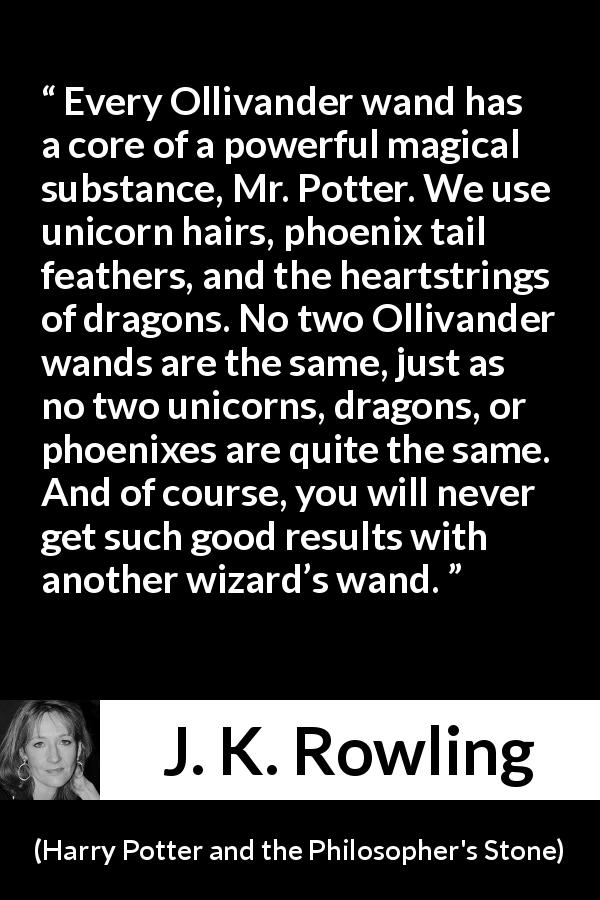 J. K. Rowling quote about magic from Harry Potter and the Philosopher's Stone - Every Ollivander wand has a core of a powerful magical substance, Mr. Potter. We use unicorn hairs, phoenix tail feathers, and the heartstrings of dragons. No two Ollivander wands are the same, just as no two unicorns, dragons, or phoenixes are quite the same. And of course, you will never get such good results with another wizard’s wand.