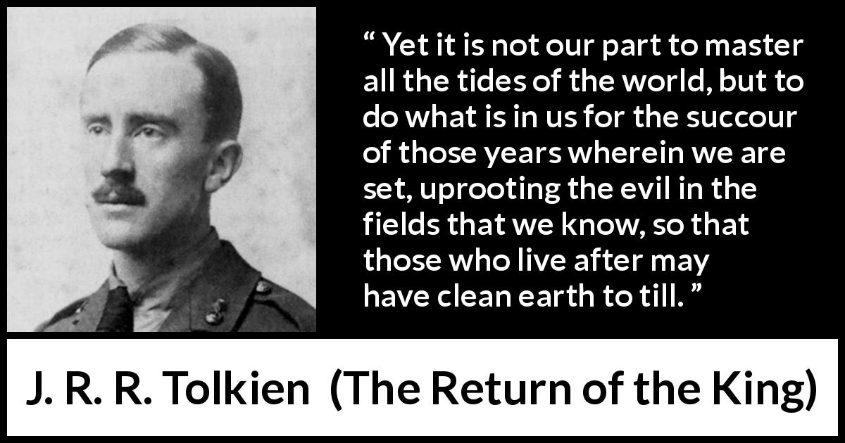 J. R. R. Tolkien quote about evil from The Return of the King - Yet it is not our part to master all the tides of the world, but to do what is in us for the succour of those years wherein we are set, uprooting the evil in the fields that we know, so that those who live after may have clean earth to till.