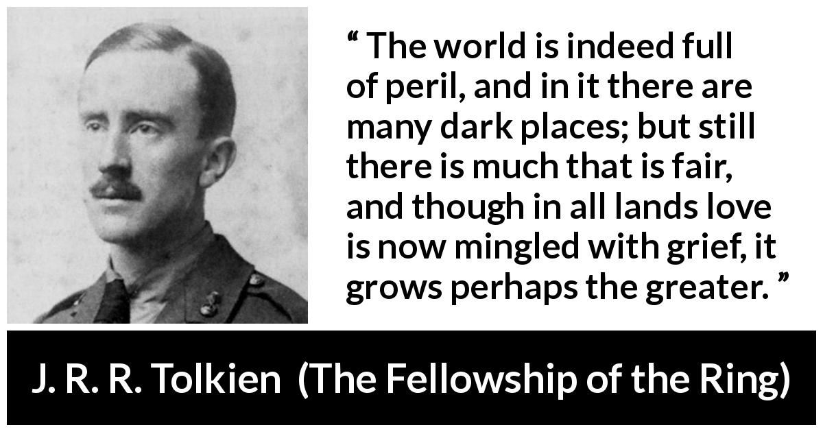 J. R. R. Tolkien quote about love from The Fellowship of the Ring - The world is indeed full of peril, and in it there are many dark places; but still there is much that is fair, and though in all lands love is now mingled with grief, it grows perhaps the greater.