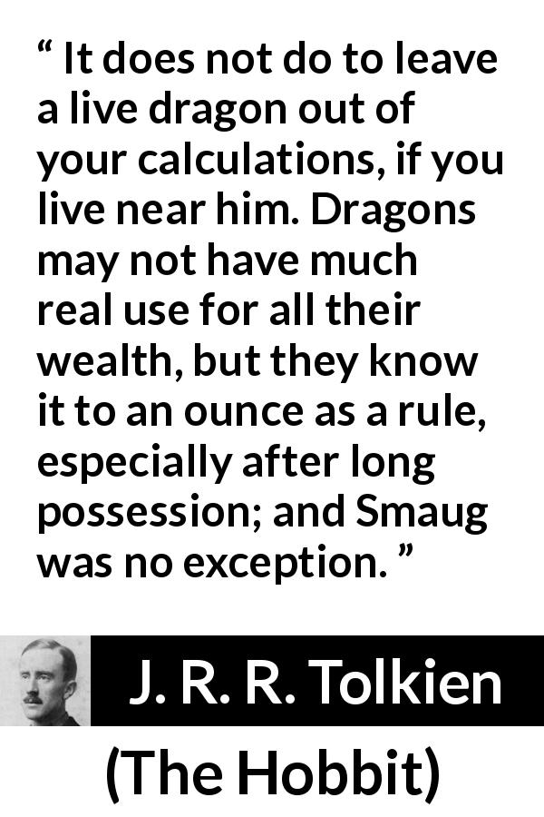 J. R. R. Tolkien quote about wealth from The Hobbit - It does not do to leave a live dragon out of your calculations, if you live near him. Dragons may not have much real use for all their wealth, but they know it to an ounce as a rule, especially after long possession; and Smaug was no exception.