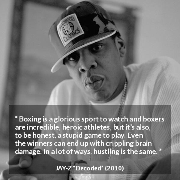 JAY-Z quote about stupidity from Decoded - Boxing is a glorious sport to watch and boxers are incredible, heroic athletes, but it’s also, to be honest, a stupid game to play. Even the winners can end up with crippling brain damage. In a lot of ways, hustling is the same.