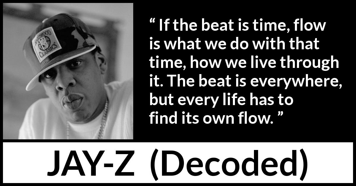 JAY-Z quote about time from Decoded - If the beat is time, flow is what we do with that time, how we live through it. The beat is everywhere, but every life has to find its own flow.