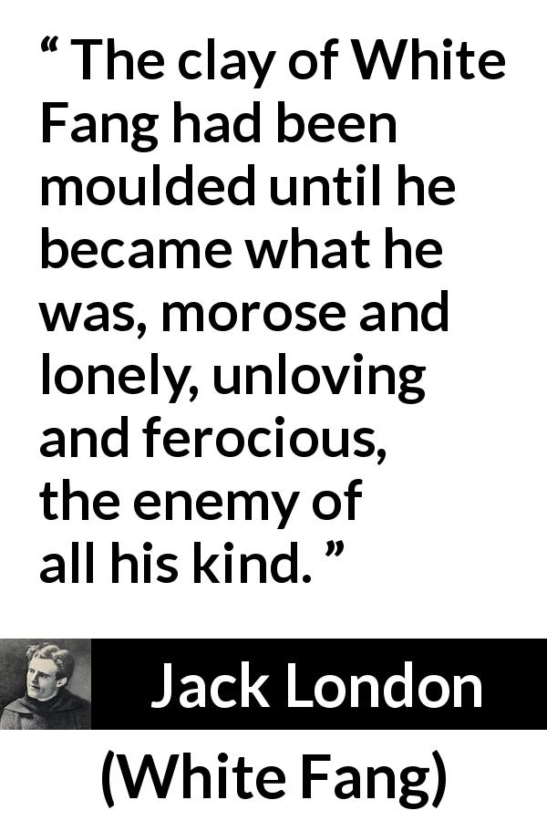 Jack London quote about loneliness from White Fang - The clay of White Fang had been moulded until he became what he was, morose and lonely, unloving and ferocious, the enemy of all his kind.