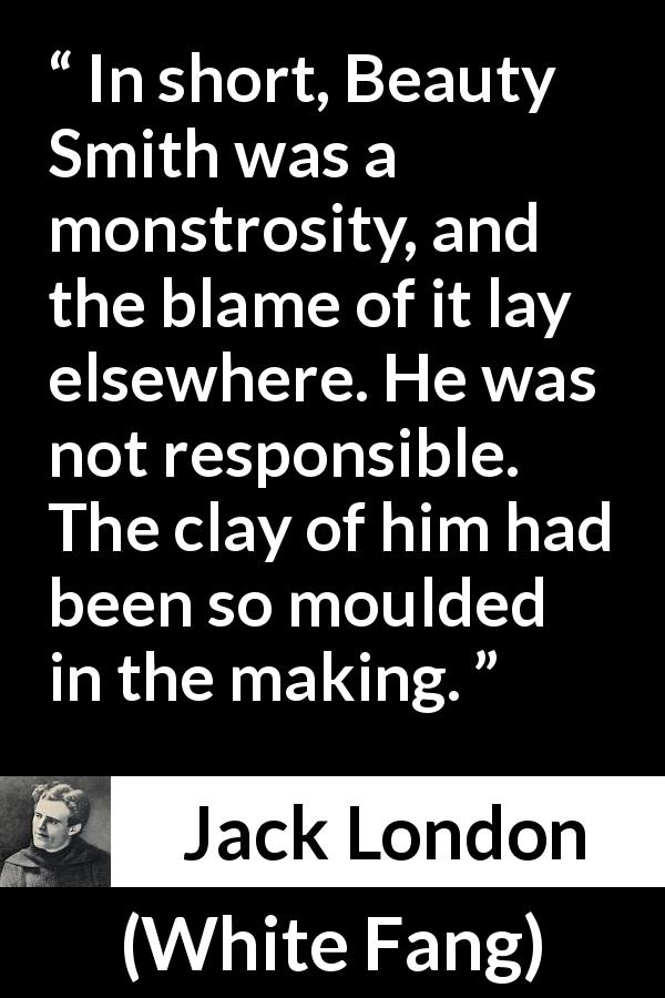 Jack London quote about responsibility from White Fang - In short, Beauty Smith was a monstrosity, and the blame of it lay elsewhere. He was not responsible. The clay of him had been so moulded in the making.