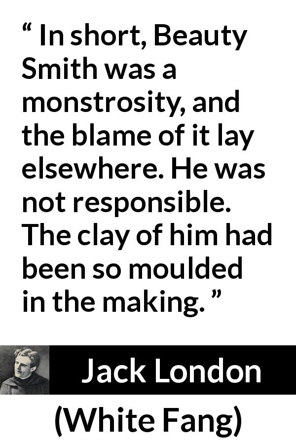 Jack London quote about responsibility from White Fang - In short, Beauty Smith was a monstrosity, and the blame of it lay elsewhere. He was not responsible. The clay of him had been so moulded in the making.