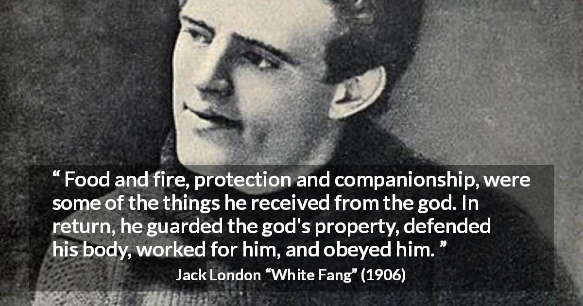 Jack London quote about work from White Fang - Food and fire, protection and companionship, were some of the things he received from the god. In return, he guarded the god's property, defended his body, worked for him, and obeyed him.