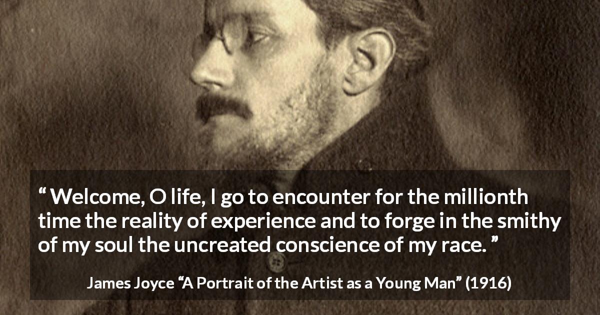 James Joyce quote about life from A Portrait of the Artist as a Young Man - Welcome, O life, I go to encounter for the millionth time the reality of experience and to forge in the smithy of my soul the uncreated conscience of my race.
