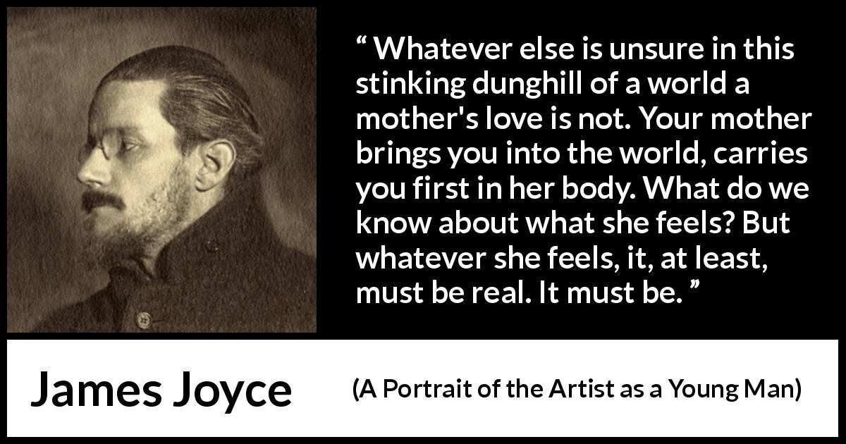 James Joyce quote about love from A Portrait of the Artist as a Young Man - Whatever else is unsure in this stinking dunghill of a world a mother's love is not. Your mother brings you into the world, carries you first in her body. What do we know about what she feels? But whatever she feels, it, at least, must be real. It must be.