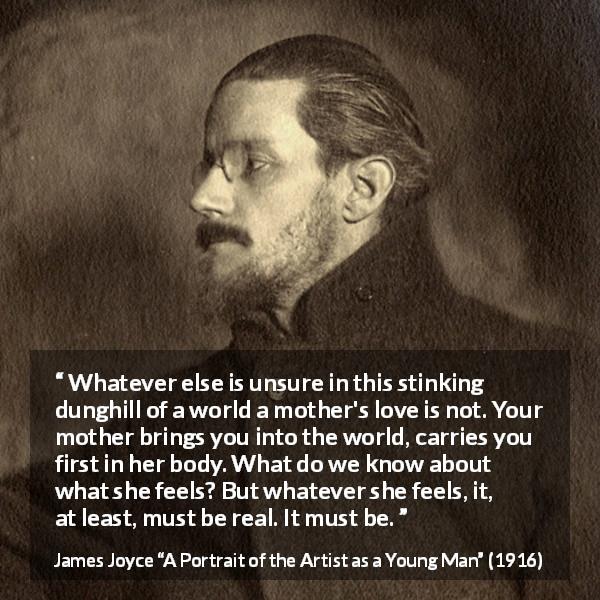 James Joyce quote about love from A Portrait of the Artist as a Young Man - Whatever else is unsure in this stinking dunghill of a world a mother's love is not. Your mother brings you into the world, carries you first in her body. What do we know about what she feels? But whatever she feels, it, at least, must be real. It must be.