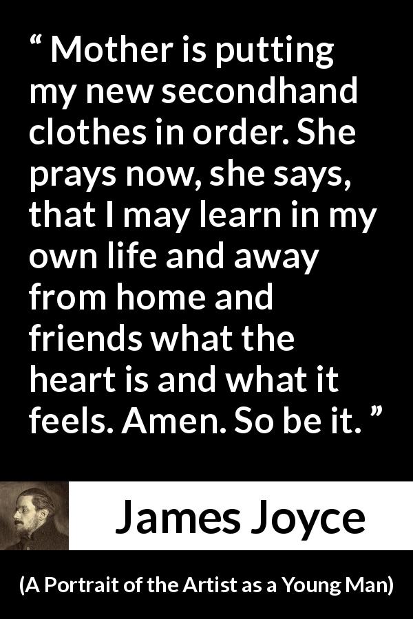 James Joyce quote about mother from A Portrait of the Artist as a Young Man - Mother is putting my new secondhand clothes in order. She prays now, she says, that I may learn in my own life and away from home and friends what the heart is and what it feels. Amen. So be it.
