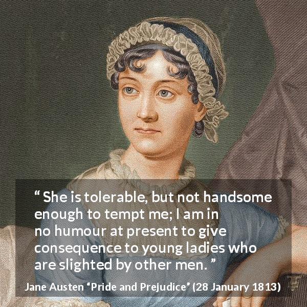 Jane Austen quote about beauty from Pride and Prejudice - She is tolerable, but not handsome enough to tempt me; I am in no humour at present to give consequence to young ladies who are slighted by other men.