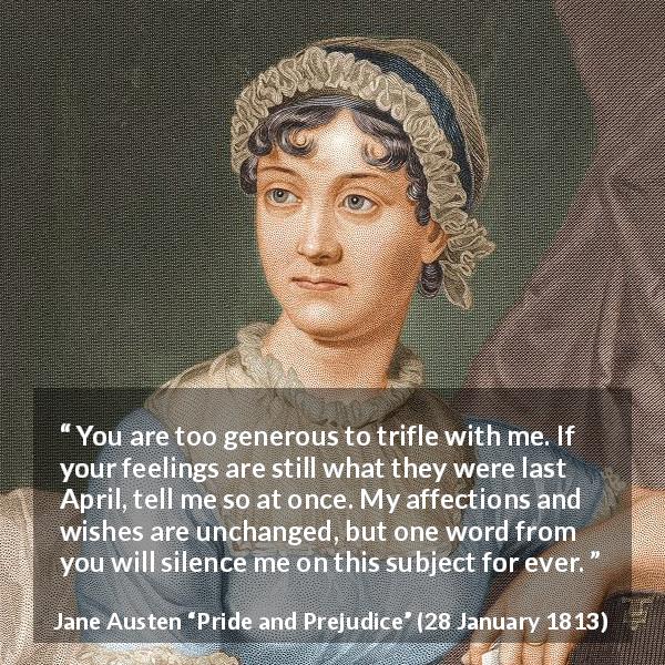 Jane Austen quote about feelings from Pride and Prejudice - You are too generous to trifle with me. If your feelings are still what they were last April, tell me so at once. My affections and wishes are unchanged, but one word from you will silence me on this subject for ever.