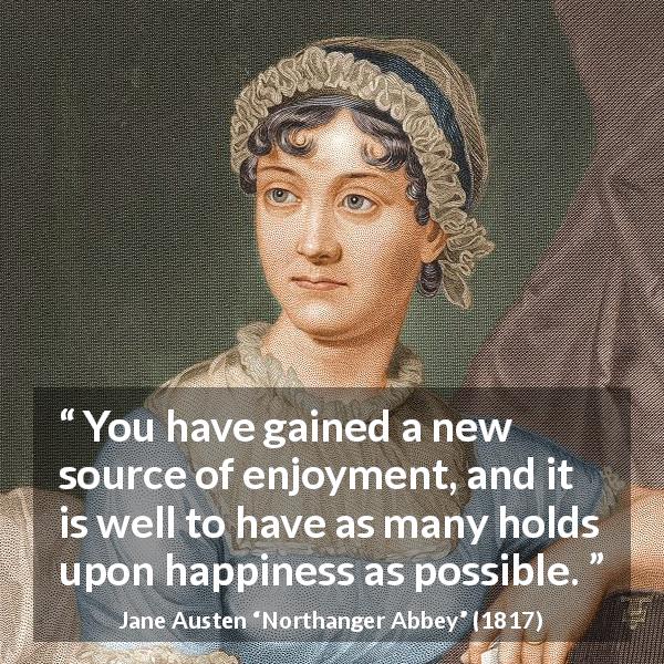 Jane Austen quote about happiness from Northanger Abbey - You have gained a new source of enjoyment, and it is well to have as many holds upon happiness as possible.