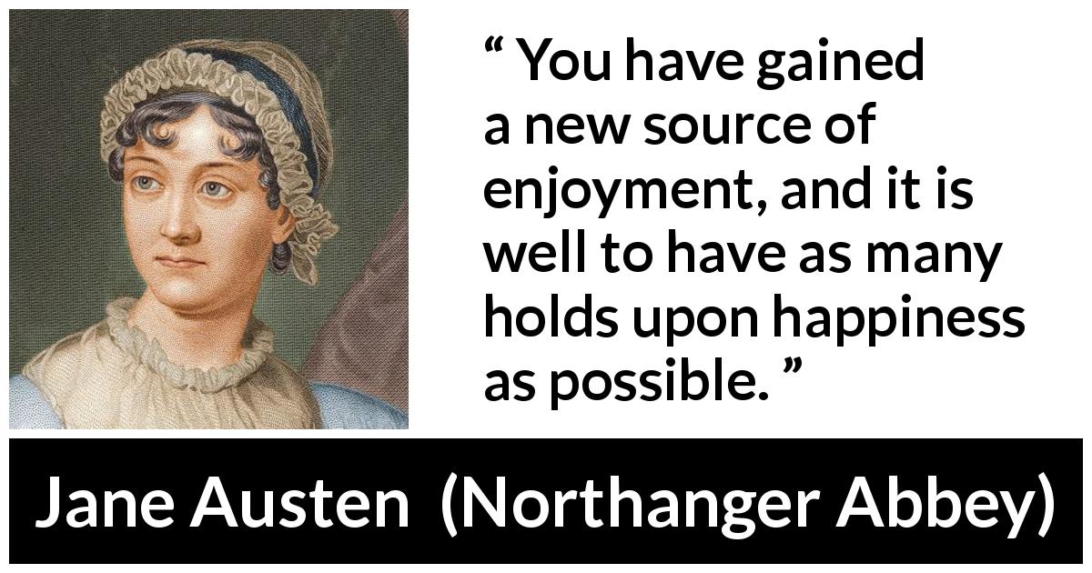 Jane Austen quote about happiness from Northanger Abbey - You have gained a new source of enjoyment, and it is well to have as many holds upon happiness as possible.
