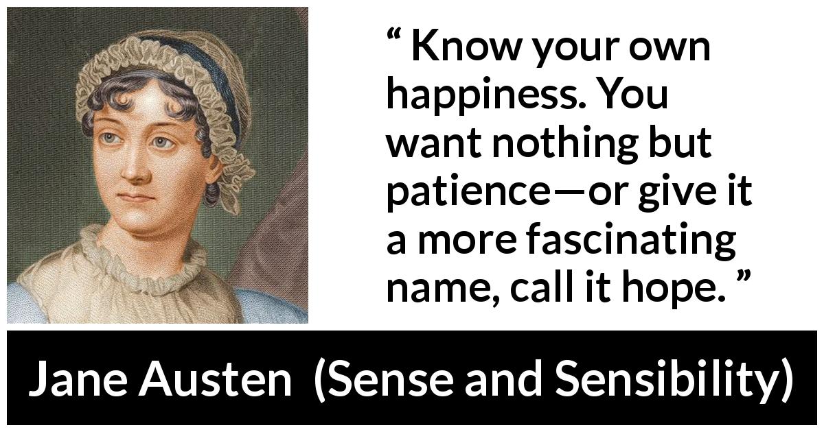 Jane Austen quote about happiness from Sense and Sensibility - Know your own happiness. You want nothing but patience—or give it a more fascinating name, call it hope.